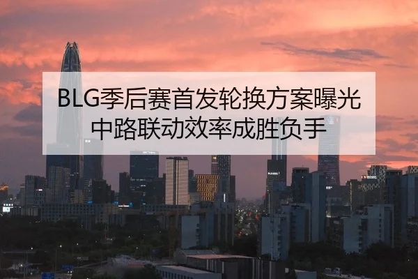 BLG季后赛首发轮换方案曝光 中路联动效率成胜负手